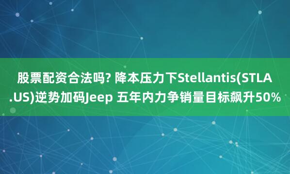 股票配资合法吗? 降本压力下Stellantis(STLA.US)逆势加码Jeep 五年内力争销量目标飙升50%