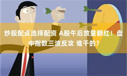 炒股配资选择配资 A股午后放量翻红！盘中指数三波反攻 谁干的？