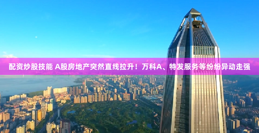 配资炒股技能 A股房地产突然直线拉升!万科A、特发服务等纷纷异动走强