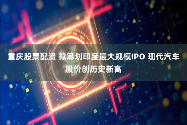 重庆股票配资 拟筹划印度最大规模IPO 现代汽车股价创历史新高
