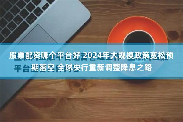 股票配资哪个平台好 2024年大规模政策宽松预期落空 全球央行重新调整降息之路