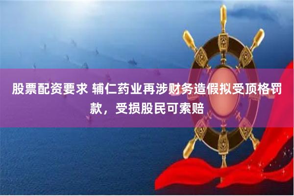 股票配资要求 辅仁药业再涉财务造假拟受顶格罚款,受损股民可索赔