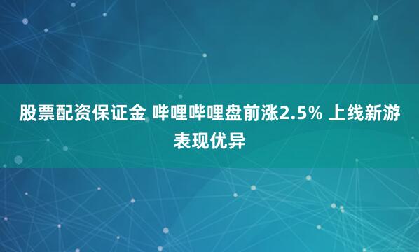 股票配资保证金 哔哩哔哩盘前涨2.5% 上线新游表现优异