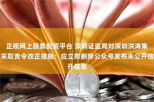 正规网上股票配资平台 深圳证监局对深圳洪涛集团采取责令改正措施：应立即删除公众号发布未公开信息