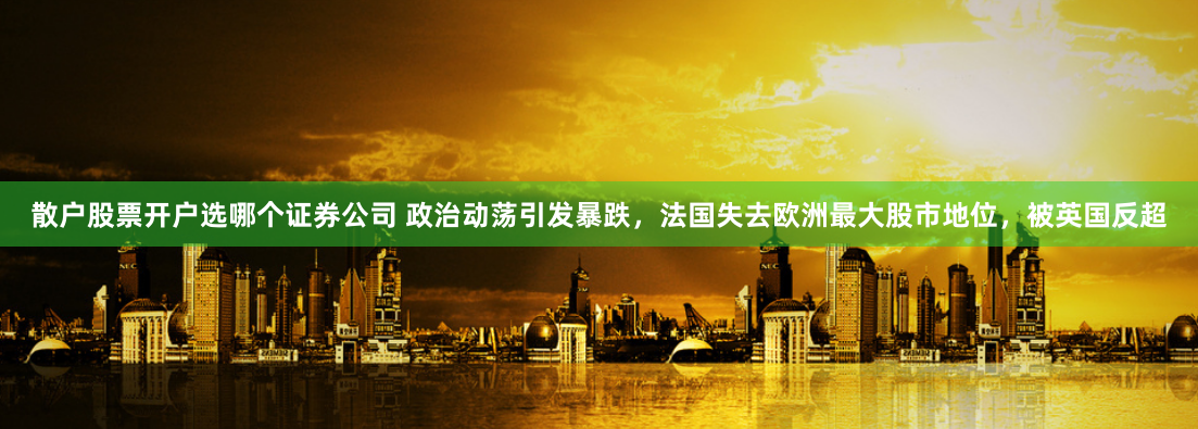 散户股票开户选哪个证券公司 政治动荡引发暴跌,法国失去欧洲最大股市地位,被英国反超