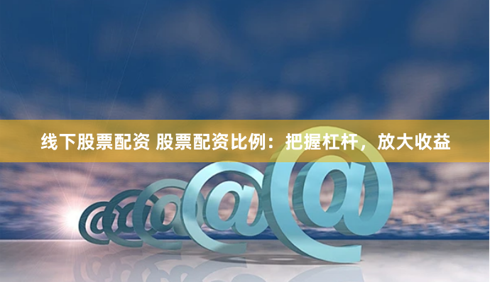 线下股票配资 股票配资比例：把握杠杆，放大收益