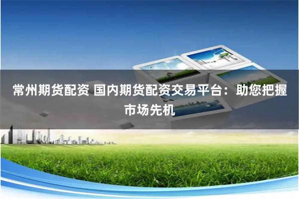常州期货配资 国内期货配资交易平台：助您把握市场先机