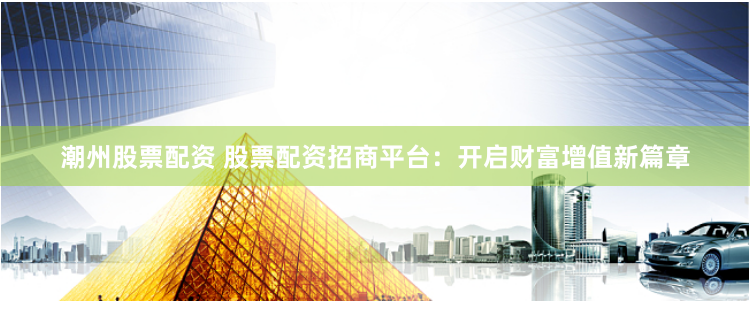 潮州股票配资 股票配资招商平台：开启财富增值新篇章