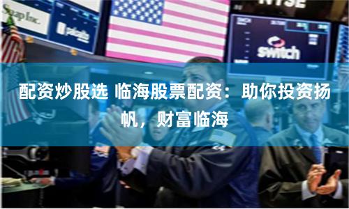 配资炒股选 临海股票配资：助你投资扬帆，财富临海