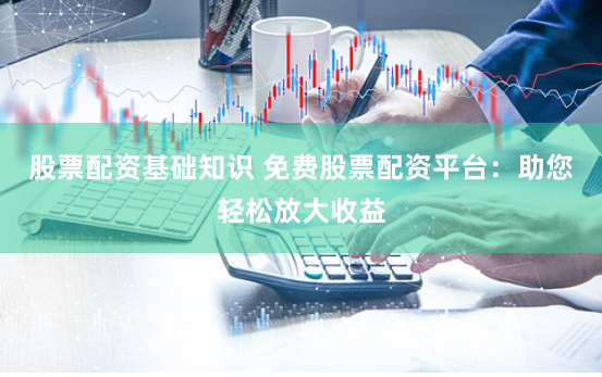 股票配资基础知识 免费股票配资平台：助您轻松放大收益