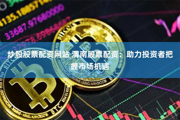 炒股股票配资网站 渭南股票配资：助力投资者把握市场机遇