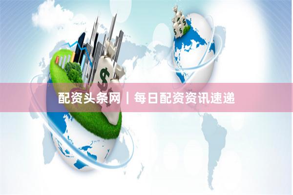 配资头条网｜每日配资资讯速递