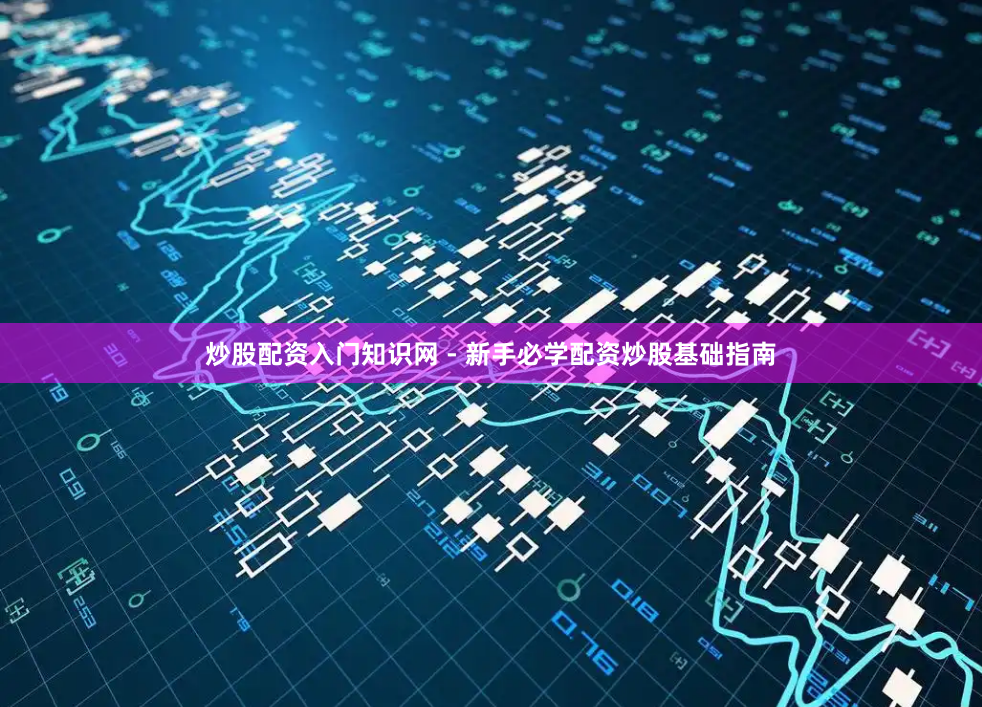 炒股配资入门知识网 - 新手必学配资炒股基础指南